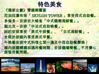 特色美食 ．《獨家企劃》雙龍蝦饗宴 ．尼加拉瀑布旁「 SKYLON TOWER 」享受西式自助餐。 ．多倫多～安排安大略省「中式龍蝦海鮮餐」。  ．魁北克～安排「中法式自助晚餐」。 ．紐約安排享受「美式牛排餐」、 「日式海鮮餐」 。 ．全程於旅館內享受美式早餐。 ．午晚餐安排中式料理七菜一湯及中西自助餐變換！  ．國內班機轉機如遇用餐時間，安排機場簡餐，不用費心煩惱用餐問題。 