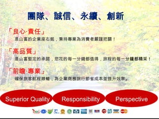 團隊、誠信、永續、創新 「良心 ‧ 責任」 是山富的企業座右銘，秉持專業為消費者嚴謹把關！ 「高品質」 是山富堅定的承諾，您花的每一分錢都值得，旅程的每一 分鐘都精采！ 「前瞻 ‧ 專業」 確保旅客航程順暢，為企業商務旅行節省成本並提升效率 。   Superior Quality Responsibility Perspective 