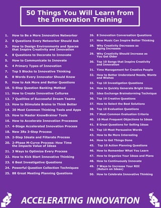 50 Things You Will Learn from
the Innovation Training
26. 8 Innovation Conversation Questions
27. How Music Can Inspire Better Thinking
28. Why Creativity Decreases as
Aging Increases
29. Why Creativity Should Increase as
You Get Older
30. Top 10 Songs that Inspire Creativity
and Innovation
31. Time Management for Creative People
32. How to Better Understand Needs, Wants
and Wishes
33. Top 10 Investigation Questions
34. How to Quickly Generate Bright Ideas
35. Idea Exchange Brainstorming Technique
36. Top 10 Creative Questions
37. How to Select the Best Solutions
38. Top 10 Evaluation Questions
39. 7 Most Common Evaluation Criteria
40. 10 Most Frequent Objections to Ideas
41. 8 Great Questions for Selling Ideas
42. Top 10 Most Persuasive Words
43. How to Be More Interesting
44. How to Get Things Done
45. Top 10 Action Planning Questions
46. How to Remember What You Learn
47. How to Organize Your Ideas and Plans
48. How to Continuously Innovate
49. 7 Ways to Increase Your ROI
(Return on Ideas)
50. How to Celebrate Innovative Thinking
1. How to Be a More Innovative Networker
2. 8 Questions Every Networker Should Ask
3. How to Design Environments and Spaces
that Inspire Creativity and Innovation
4. 8 Questions to Decorate to Innovate
5. How to Communicate to Innovate
6. 4 Primary Types of Innovation
7. Top 5 Blocks to Innovative Thinking
8. 8 Words Every Innovator Should Know
9. How to Ask More and Better Questions
10. 5-Step Question Banking Method
11. How to Create Innovative Cultures
12. 7 Qualities of Successful Dream Teams
13. How to Stimulate Brains to Think Better
14. 20 Most Common Thinking Tools and Apps
15. How to Master KnowBrainer Tools
16. How to Accelerate Innovation Processes
17. 4-Stage Accelerated Innovation Process
18. New 3Rs 3-Step Process
19. 2-Step Ideate and Filterate Process
20. 2-Phase M-Curve Process: How Time
the Impacts Value of Ideas
21. 3 Ways to Optimize Every Process
22. How to Kick Start Innovative Thinking
23. 6 Best Investigative Questions
24. Powerful Question Collection Techniques
25. 88 Great Meeting Planning Questions
ACCELERATING INNOVATION
 