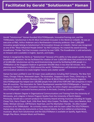 Facilitated by Gerald “Solutionman” Haman
Gerald “Solutionman” Haman founded SOLUTIONSpeople, InnovationTraining.com, and the
THINKubator. Solutionman is the #1 Most Connected Innovator in the World on Linkedin. He was an
executive at P&G, Arthur Andersen and a Northwestern University professor. Over 1,000,000
innovative people belong to Solutionman's 50 Innovation Groups on Linkedin. Haman was recognized
as one of the “Most Influential People Online” by FAST Company. He created the award-winning
KnowBrainer Thinker Tool that increases creativity by over 530%. The KnowBrainer is sold exclusively
on Amazon and is available in English, Spanish, and Arabic.
Haman is recognized by clients as “Solutionman” because of his ability to help people quickly develop
breakthrough solutions. He has facilitated the creation of over 3,000,000 ideas that produced an ROI
of $2,000,000. Solutionman set the world brainstorming record by facilitating 8,000 people in a
THINKathon at the Singapore Stadium to generate 454,000 ideas in less than 60 minutes. He is
planning more THINKathons in 2020 around the world. THINKathoners will brainstorm creative ideas
and innovative solutions to create brighter futures and a better world!
Haman has been profiled in over 50 major news publications including FAST Company, The New York
Times, Chicago Tribune, Newsweek Japan, The Australian, Singapore Straits Times, China.org.cn, The
International Herald, Investors Business Daily, US News & World Report, and Training magazine.
SOLUTIONSpeople has helped over 100,000 people from 200 of the FORTUNE 500 companies in more
than 60 countries. The Association for Talent Development awarded SOLUTIONSpeople a “Learning
Excellence Citation” for their innovation training results. An entire chapter was published about
SOLUTIONSpeople's successful business practices in the book, Creating Customer Evangelists.
He earned a Masters Degree in Organizational Communications and Training from the University of
Minnesota, and a degree in Honors Program Studies from the University of North Dakota.
Previously, Gerald was a concert producer for Grammy-Award winning musicians including Air Supply,
Cheap Trick, Harry Chapin, Rush, Little River Band, Alice Cooper, The Babys. Poco, Juice Newton, Nick
Gilder, Michael Johnson, Cliff Richard, Head East, and The Manhattan Transfer. He often hosted
musicians at his THINKubator. He currently creates music with his team called The SOLUTIONators.
Haman does not play any instruments or have musical talents, but he is skilled at orchestrating
musicians. Music from Solutionman and the SOLUTIONators is available on Spotify, Apple Music,
Google Play Music, Amazon Music and Pandora.
 