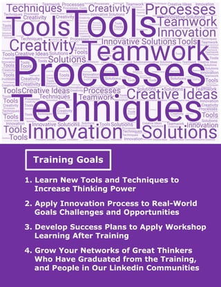 Training Goals
1. Learn New Tools and Techniques to
Increase Thinking Power
2. Apply Innovation Process to Real-World
Goals Challenges and Opportunities
3. Develop Success Plans to Apply Workshop
Learning After Training
4. Grow Your Networks of Great Thinkers
Who Have Graduated from the Training,
and People in Our Linkedin Communities
 