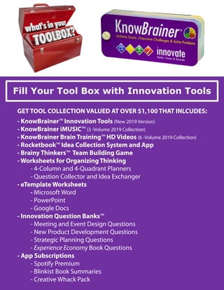 Fill Your Tool Box with Innovation Tools
GET TOOL COLLECTION VALUED AT OVER $1,100 THAT INLCUDES:
- KnowBrainer™ Innovation Tools (New 2019 Version)
- KnowBrainer iMUSIC™ (3 -Volume 2019 Collection)
- KnowBrainer Brain Training™ HD Videos (6 -Volume 2019 Collection)
- Rocketbook™ Idea Collection System and App
- Brainy Thinkers™ Team Building Game
- Worksheets for OrganizingThinking
- 4-Column and 4-Quadrant Planners
- Question Collector and Idea Exchanger
- eTemplate Worksheets
- Microsoft Word
- PowerPoint
- Google Docs
- Innovation Question Banks™
- Meeting and Event Design Questions
- New Product Development Questions
- Strategic Planning Questions
- Experience Economy Book Questions
- App Subscriptions
- Spotify Premium
- Blinkist Book Summaries
- Creative Whack Pack
 