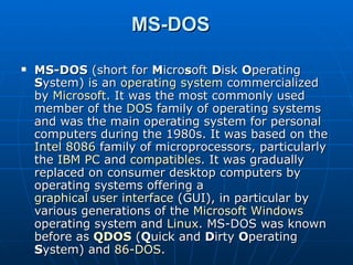 MS-DOS MS-DOS  (short for  M icro s oft  D isk  O perating  S ystem) is an  operating system  commercialized by  Microsoft . It was the most commonly used member of the  DOS  family of operating systems and was the main operating system for personal computers during the 1980s. It was based on the  Intel 8086  family of microprocessors, particularly the  IBM PC  and  compatibles . It was gradually replaced on consumer desktop computers by operating systems offering a  graphical user interface  (GUI), in particular by various generations of the  Microsoft Windows  operating system and  Linux . MS-DOS was known before as  QDOS  ( Q uick and  D irty  O perating  S ystem) and  86-DOS . 