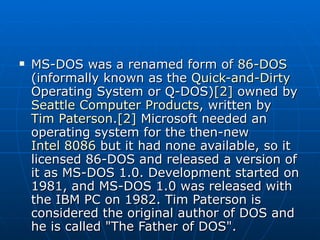 MS-DOS was a renamed form of  86-DOS  (informally known as the  Quick-and-Dirty  Operating System or Q-DOS) [2]  owned by  Seattle Computer Products , written by  Tim Paterson . [2]  Microsoft needed an operating system for the then-new  Intel 8086  but it had none available, so it licensed 86-DOS and released a version of it as MS-DOS 1.0. Development started on 1981, and MS-DOS 1.0 was released with the IBM PC on 1982. Tim Paterson is considered the original author of DOS and he is called "The Father of DOS". 