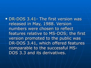 DR-DOS 3.41-  The first version was released in May, 1988. Version numbers were chosen to reflect features relative to MS-DOS; the first version promoted to the public was DR-DOS 3.41, which offered features comparable to the successful MS-DOS 3.3 and its derivatives. 