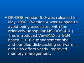 DR-DOS version 5.0 -was released in May 1990. (Version 4 was skipped to avoid being associated with the relatively unpopular MS-DOS 4.0.) This introduced  ViewMAX , a  GEM  based  GUI  file management shell, and bundled disk-caching software, and also offers vastly improved memory management. 
