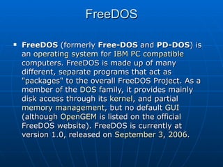 FreeDOS FreeDOS  (formerly  Free-DOS  and  PD-DOS ) is an  operating system  for  IBM PC compatible  computers. FreeDOS is made up of many different, separate programs that act as "packages" to the overall FreeDOS Project. As a member of the  DOS  family, it provides mainly disk access through its  kernel , and partial  memory management , but no default  GUI  (although  OpenGEM  is listed on the official FreeDOS website). FreeDOS is currently at version 1.0, released on  September 3 ,  2006 . 