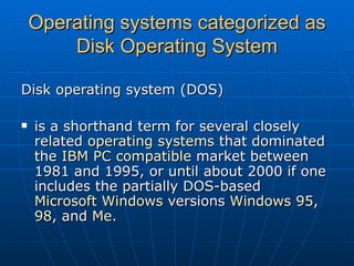 Operating systems categorized as Disk Operating System Disk operating system (DOS) is a shorthand term for several closely related  operating systems  that dominated the  IBM PC compatible  market between 1981 and 1995, or until about 2000 if one includes the partially DOS-based  Microsoft Windows  versions  Windows 95 ,  98 , and  Me . 
