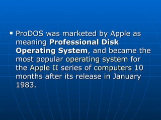 ProDOS was marketed by Apple as meaning  Professional Disk Operating System , and became the most popular  operating system  for the  Apple II  series of  computers  10 months after its release in January 1983. 