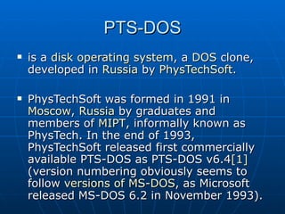 PTS-DOS is a  disk operating system , a  DOS  clone, developed in  Russia  by  PhysTechSoft . PhysTechSoft was formed in 1991 in  Moscow ,  Russia  by graduates and members of  MIPT , informally known as PhysTech. In the end of 1993, PhysTechSoft released first commercially available PTS-DOS as PTS-DOS v6.4 [1]  (version numbering obviously seems to follow  versions of MS-DOS , as Microsoft released MS-DOS 6.2 in November 1993). 