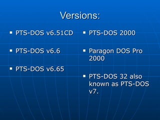 Versions: PTS-DOS v6.51CD PTS-DOS v6.6  PTS-DOS v6.65  PTS-DOS 2000  Paragon DOS Pro 2000  PTS-DOS 32 also known as PTS-DOS v7.   