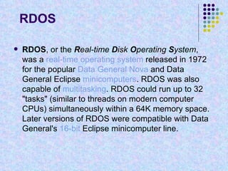 RDOS RDOS , or the  R eal-time  D isk  O perating  S ystem , was a  real-time   operating system  released in 1972 for the popular  Data General   Nova  and Data General Eclipse  minicomputers . RDOS was also capable of  multitasking . RDOS could run up to 32 "tasks" (similar to threads on modern computer CPUs) simultaneously within a 64K memory space. Later versions of RDOS were compatible with Data General's  16-bit  Eclipse minicomputer line. 