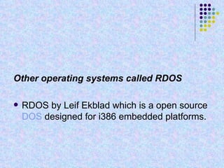 Other operating systems called RDOS RDOS by Leif Ekblad which is a open source  DOS  designed for i386 embedded platforms. 