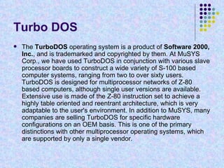 Turbo DOS The  TurboDOS  operating system is a product of  Software 2000, Inc. , and is trademarked and copyrighted by them. At MuSYS Corp., we have used TurboDOS in conjunction with various slave processor boards to construct a wide variety of S-100 based computer systems, ranging from two to over sixty users. TurboDOS is designed for multiprocessor networks of Z-80 based computers, although single user versions are available. Extensive use is made of the Z-80 instruction set to achieve a highly table oriented and reentrant architecture, which is very adaptable to the user's environment. In addition to MuSYS, many companies are selling TurboDOS for specific hardware configurations on an OEM basis. This is one of the primary distinctions with other multiprocessor operating systems, which are supported by only a single vendor.  