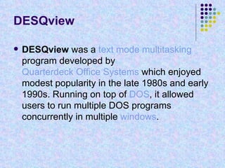 DESQview DESQview  was a  text mode   multitasking  program developed by  Quarterdeck Office Systems  which enjoyed modest popularity in the late 1980s and early 1990s. Running on top of  DOS , it allowed users to run multiple DOS programs concurrently in multiple  windows . 