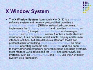 X Window System  The  X Window System  (commonly  X  or  X11 ) is a  computer  software system and network protocol that provides a  graphical user interface  (GUI) for networked computers. It implements the  X display protocol  and provides  windowing  on  raster graphics  (bitmap)  computer displays  and manages  keyboard  and  pointing device  control functions. In its standard distribution, it is a complete, albeit simple, display and human interface solution, but also delivers a standard toolkit and protocol stack for building  graphical user interfaces  on most  Unix-like  operating systems and  OpenVMS , and has been  ported  to many other contemporary general purpose operating systems. Most modern GUIs developed for  Linux  and other UNIX-like systems, such as  GNOME ,  KDE , and  Xfce , use the X Window System as a foundation. 