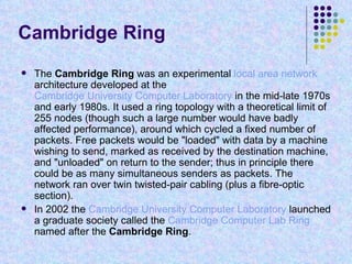 Cambridge Ring The  Cambridge Ring  was an experimental  local area network  architecture developed at the  Cambridge University Computer Laboratory  in the mid-late 1970s and early 1980s. It used a ring topology with a theoretical limit of 255 nodes (though such a large number would have badly affected performance), around which cycled a fixed number of packets. Free packets would be "loaded" with data by a machine wishing to send, marked as received by the destination machine, and "unloaded" on return to the sender; thus in principle there could be as many simultaneous senders as packets. The network ran over twin twisted-pair cabling (plus a fibre-optic section). In 2002 the  Cambridge University Computer Laboratory  launched a graduate society called the  Cambridge Computer Lab Ring  named after the  Cambridge Ring . 