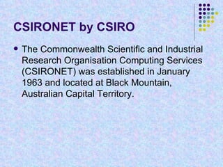 CSIRONET by CSIRO The Commonwealth Scientific and Industrial Research Organisation Computing Services (CSIRONET) was established in January 1963 and located at Black Mountain, Australian Capital Territory.  