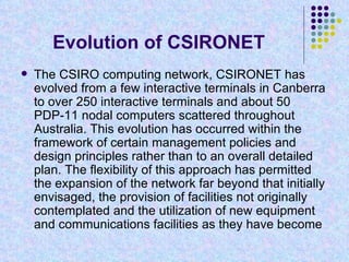 Evolution of CSIRONET  The CSIRO computing network, CSIRONET has evolved from a few interactive terminals in Canberra to over 250 interactive terminals and about 50 PDP-11 nodal computers scattered throughout Australia. This evolution has occurred within the framework of certain management policies and design principles rather than to an overall detailed plan. The flexibility of this approach has permitted the expansion of the network far beyond that initially envisaged, the provision of facilities not originally contemplated and the utilization of new equipment and communications facilities as they have become  