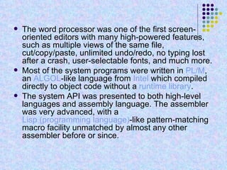 The word processor was one of the first screen-oriented editors with many high-powered features, such as multiple views of the same file, cut/copy/paste, unlimited undo/redo, no typing lost after a crash, user-selectable fonts, and much more. Most of the system programs were written in  PL/M , an  ALGOL -like language from  Intel  which compiled directly to object code without a  runtime library . The system API was presented to both high-level languages and assembly language. The assembler was very advanced, with a  Lisp (programming language) -like pattern-matching macro facility unmatched by almost any other assembler before or since. 