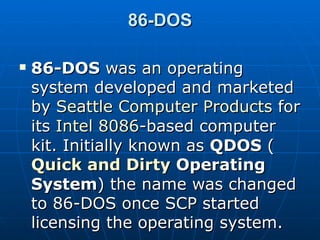 86-DOS 86-DOS  was an operating system developed and marketed by  Seattle Computer Products  for its  Intel 8086 -based computer kit. Initially known as  QDOS  ( Quick and Dirty  Operating System ) the name was changed to 86-DOS once SCP started licensing the operating system. 