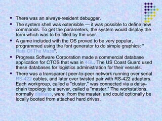 There was an always-resident debugger. The system shell was extensible — it was possible to define new commands. To get the parameters, the system would display the form which was to be filled by the user. A game included with the OS proved to be very popular, programmed using the font generator to do simple graphics: " Rats Of The Maze ". Progress Software Corporation made a commercial database application for CTOS that was in  4GL . The US Coast Guard used these databases for logistics administration for their vessels. There was a transparent peer-to-peer network running over serial  RS-422  cables, and later over twisted pair with RS-422 adapters. Each workgroup, called a "cluster," was connected via a daisy-chain topology to a server, called a "master." The workstations, normally  diskless , were  from the master, and could optionally be locally booted from attached hard drives. 