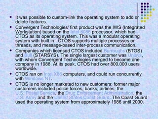 It was possible to custom-link the operating system to add or delete features. Convergent Technologies' first product was the IWS (Integrated Workstation) based on the  Intel 8086  processor, which had CTOS as its operating system. This was a modular operating system with built in . CTOS supports multiple processes or threads, and message-based inter-process communication. Companies which licensed CTOS included  Burroughs  (BTOS) and  Bull  (STARSYS). The single largest customer was  Unisys , with whom Convergent Technologies merged to become one company in 1988. At its peak, CTOS had over 800,000 users worldwide. CTOS ran on  Intel   X86  computers, and could run concurrently with  Windows NT . CTOS is no longer marketed to new customers; former major customers included police forces, banks, airlines, the  U.S. Postal Service , the  Drug Enforcement Administration , the  U.S. Army  and the  United States Coast Guard . The Coast Guard used the operating system from approximately 1986 until 2000. 