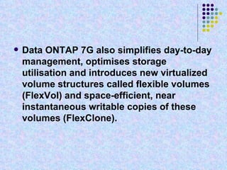 Data ONTAP 7G also simplifies day-to-day management, optimises storage utilisation and introduces new virtualized volume structures called flexible volumes (FlexVol) and space-efficient, near instantaneous writable copies of these volumes (FlexClone).   
