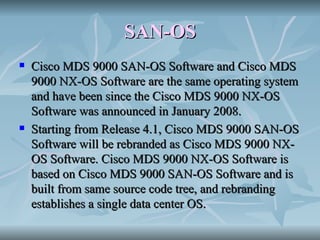 SAN-OS Cisco MDS 9000 SAN-OS Software and Cisco MDS 9000 NX-OS Software are the same operating system and have been since the Cisco MDS 9000 NX-OS Software was announced in January 2008. Starting from Release 4.1, Cisco MDS 9000 SAN-OS Software will be rebranded as Cisco MDS 9000 NX-OS Software. Cisco MDS 9000 NX-OS Software is based on Cisco MDS 9000 SAN-OS Software and is built from same source code tree, and rebranding establishes a single data center OS. 