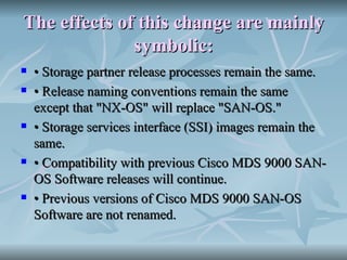 The effects of this change are mainly symbolic: •  Storage partner release processes remain the same. •  Release naming conventions remain the same except that "NX-OS" will replace "SAN-OS." •  Storage services interface (SSI) images remain the same. •  Compatibility with previous Cisco MDS 9000 SAN-OS Software releases will continue. •  Previous versions of Cisco MDS 9000 SAN-OS Software are not renamed. 