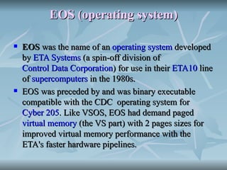 EOS (operating system) EOS  was the name of an  operating system  developed by  ETA Systems  (a spin-off division of  Control Data Corporation ) for use in their  ETA10  line of  supercomputers  in the 1980s. EOS was preceded by and was binary executable compatible with the CDC  operating system for  Cyber 205 . Like VSOS, EOS had demand paged  virtual memory  (the VS part) with 2 pages sizes for improved virtual memory performance with the ETA's faster hardware pipelines.  