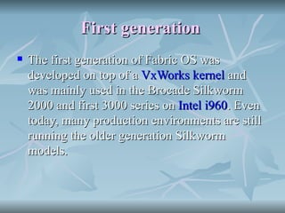 First generation   The first generation of Fabric OS was developed on top of a  VxWorks   kernel  and was mainly used in the Brocade Silkworm 2000 and first 3000 series on  Intel i960 . Even today, many production environments are still running the older generation Silkworm models. 