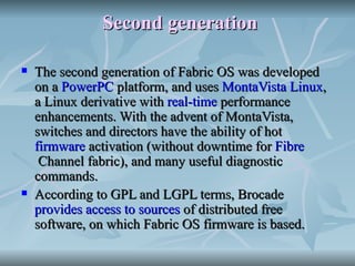 Second generation The second generation of Fabric OS was developed on a  PowerPC  platform, and uses  MontaVista   Linux , a Linux derivative with  real-time  performance enhancements. With the advent of MontaVista, switches and directors have the ability of hot  firmware  activation (without downtime for  Fibre  Channel fabric ), and many useful diagnostic commands. According to GPL and LGPL terms, Brocade  provides access to sources  of distributed free software, on which Fabric OS firmware is based. 