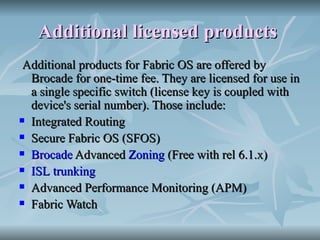 Additional licensed products   Additional products for Fabric OS are offered by Brocade for one-time fee. They are licensed for use in a single specific switch (license key is coupled with device's serial number). Those include: Integrated Routing  Secure Fabric OS (SFOS)  Brocade  Advanced  Zoning  (Free with rel 6.1.x)  ISL   trunking   Advanced Performance Monitoring (APM)  Fabric Watch  