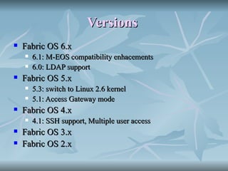 Versions   Fabric OS 6.x  6.1: M-EOS compatibility enhacements  6.0: LDAP support  Fabric OS 5.x  5.3: switch to Linux 2.6 kernel  5.1: Access Gateway mode  Fabric OS 4.x  4.1: SSH support, Multiple user access  Fabric OS 3.x  Fabric OS 2.x  