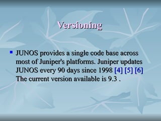 Versioning   JUNOS provides a single code base across most of Juniper's platforms. Juniper updates JUNOS every 90 days since 1998  [4]   [5]   [6]  The current version available is 9.3 . 