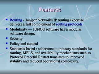 Features   Routing  - Juniper Networks IP routing expertise delivers a full complement of  routing protocols .  Modularity — JUNOS software has a modular software design.  Security  Policy and control  Standards-based : adherence to industry standards for routing, MPLS, and availability mechanisms such as Protocol Graceful Restart translates to improved stability and reduced operational complexity.  