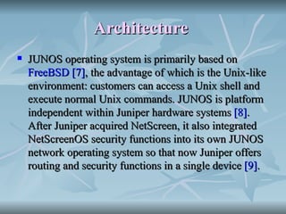 Architecture   JUNOS operating system is primarily based on  FreeBSD   [7] , the advantage of which is the Unix-like environment: customers can access a Unix shell and execute normal Unix commands. JUNOS is platform independent within Juniper hardware systems  [8] . After Juniper acquired NetScreen, it also integrated NetScreenOS security functions into its own JUNOS network operating system so that now Juniper offers routing and security functions in a single device  [9] . 