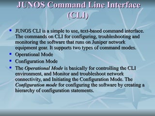 JUNOS Command Line Interface (CLI) JUNOS CLI is a simple to use, text-based command interface. The commands on CLI for configuring, troubleshooting and monitoring the software that runs on Juniper network equipment gear. It supports two types of command modes. Operational Mode  Configuration Mode  The  Operational Mode  is basically for controlling the CLI environment, and Monitor and troubleshoot network connectivity, and Initiating the Configuration Mode. The  Configuration mode  for configuring the software by creating a hierarchy of configuration statements. 
