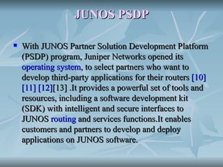 JUNOS PSDP With JUNOS Partner Solution Development Platform (PSDP) program, Juniper Networks opened its  operating system , to select partners who want to develop third-party applications for their routers  [10]   [11]   [12] [13]  .It provides a powerful set of tools and resources, including a software development kit (SDK) with intelligent and secure interfaces to JUNOS  routing  and services functions.It enables customers and partners to develop and deploy applications on JUNOS software. 