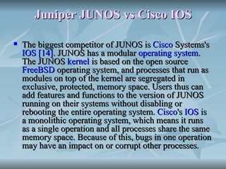 Juniper JUNOS vs Cisco IOS The biggest competitor of JUNOS is  Cisco  Systems 's  IOS   [14] . JUNOS has a modular  operating system . The JUNOS  kernel  is based on the open source  FreeBSD  operating system, and processes that run as modules on top of the kernel are segregated in exclusive, protected, memory space. Users thus can add features and functions to the version of JUNOS running on their systems without disabling or rebooting the entire operating system.  Cisco 's  IOS  is a monolithic operating system, which means it runs as a single operation and all processes share the same memory space. Because of this, bugs in one operation may have an impact on or corrupt other processes.  