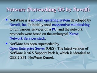 Netware (Networking OS by Novell)   NetWare  is a  network operating system  developed by  Novell, Inc.  It initially used  cooperative multitasking  to run various services on a  PC , and the network protocols were based on the archetypal  Xerox   Network Services   stack . NetWare has been superseded by  Open Enterprise Server  (OES). The latest version of NetWare is v6.5 Support Pack 8, which is identical to OES 2 SP1, NetWare Kernel. 