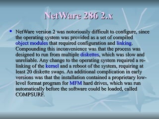 NetWare 286 2.x   NetWare version 2 was notoriously difficult to configure, since the operating system was provided as a set of compiled  object modules  that required configuration and  linking . Compounding this inconvenience was that the process was designed to run from multiple  diskettes , which was slow and unreliable. Any change to the operating system required a re-linking of the  kernel  and a reboot of the system, requiring at least 20 diskette swaps. An additional complication in early versions was that the installation contained a proprietary low-level format program for  MFM  hard drives, which was run automatically before the software could be loaded, called COMPSURF. 