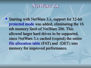 NetWare 3.x Starting with NetWare 3.x, support for 32-bit  protected mode  was added, eliminating the 16 mb memory limit of NetWare 286. This allowed larger hard drives to be supported, since NetWare 3.x cached (copied) the entire  file allocation table  (FAT) and  (DET) into memory for improved performance. 