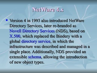 NetWare 4.x   Version 4 in 1993 also introduced NetWare Directory Services, later re-branded as  Novell Directory Services  (NDS), based on  X.500 , which replaced the Bindery with a global  directory service , in which the infrastructure was described and managed in a single place. Additionally, NDS provided an extensible  schema , allowing the introduction of new object types.  