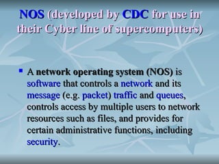 NOS  (developed by  CDC  for use in their Cyber line of supercomputers) A  network operating system (NOS)  is  software  that controls a  network  and its  message  (e.g.  packet )  traffic  and  queues , controls access by multiple users to network resources such as files, and provides for certain administrative functions, including  security . 