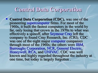 Control Data Corporation   Control Data Corporation (CDC) , was one of the pioneering  supercomputer  firms. For most of the 1960s, it built the fastest computers in the world by far, only losing that crown in the 1970s to what was effectively a spinoff, after  Seymour Cray  left the company to found Cray Research, Inc. (CRI). CDC was one of the eight major  computer  companies through most of the 1960s; the others were  IBM ,  Burroughs Corporation ,  NCR ,  General Electric ,  Honeywell ,  RCA , and  UNIVAC . CDC was well known and highly regarded throughout the industry at one time, but today is largely forgotten . 