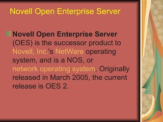 Novell Open Enterprise Server Novell Open Enterprise Server  (OES) is the successor product to  Novell, Inc. 's  NetWare  operating system, and is a NOS, or  network operating system . Originally released in March 2005, the current release is OES 2. 