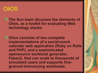 OliOS The Sun team dicusses the elements of Olios, as a toolkit for evaluating Web technology stacks. Olios consists of two complete implementations of a social-event calendar web application (Ruby on Rails and PHP), and a sophisticated opensource workload generator, Faban2, that can scale to thousands of simulated users and supports fine-grained timevarying workloads. 