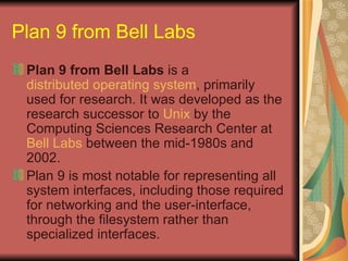 Plan 9 from Bell Labs   Plan 9 from Bell Labs  is a  distributed operating system , primarily used for research. It was developed as the research successor to  Unix  by the Computing Sciences Research Center at  Bell Labs  between the mid-1980s and 2002.  Plan 9 is most notable for representing all system interfaces, including those required for networking and the user-interface, through the filesystem rather than specialized interfaces.  
